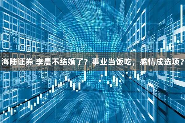 海陆证券 李晨不结婚了？事业当饭吃，感情成选项？