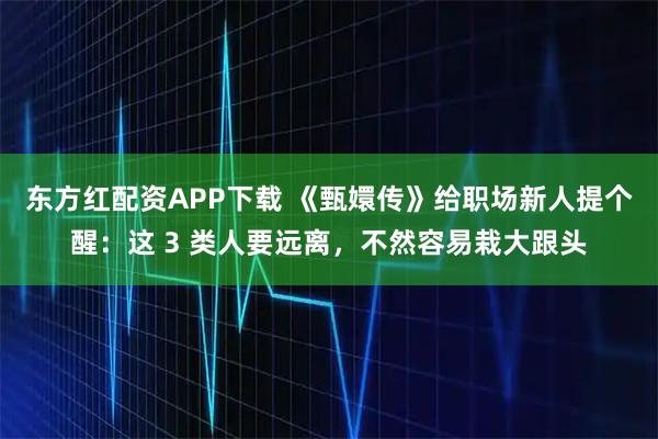 东方红配资APP下载 《甄嬛传》给职场新人提个醒：这 3 类人要远离，不然容易栽大跟头