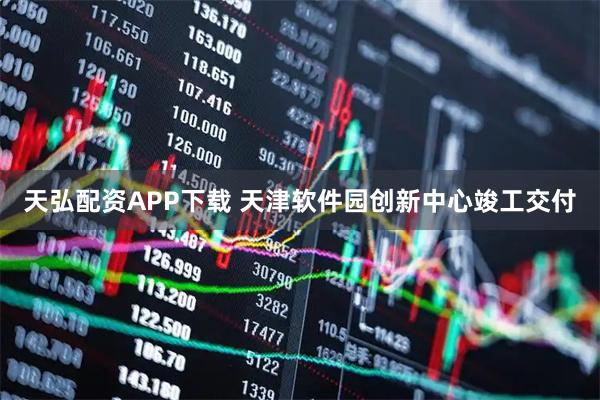 天弘配资APP下载 天津软件园创新中心竣工交付