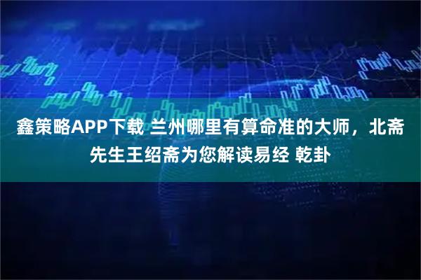 鑫策略APP下载 兰州哪里有算命准的大师，北斋先生王绍斋为您解读易经 乾卦