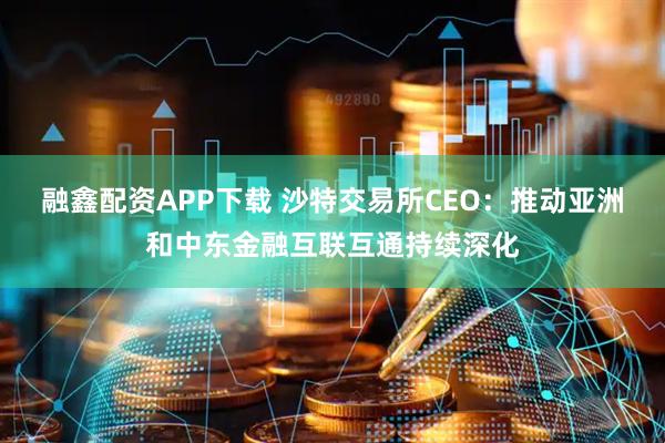 融鑫配资APP下载 沙特交易所CEO：推动亚洲和中东金融互联互通持续深化