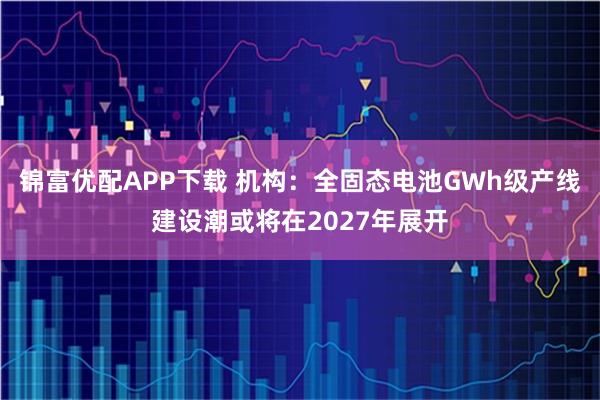 锦富优配APP下载 机构：全固态电池GWh级产线建设潮或将在2027年展开