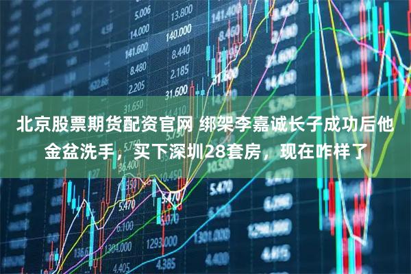 北京股票期货配资官网 绑架李嘉诚长子成功后他金盆洗手，买下深圳28套房，现在咋样了
