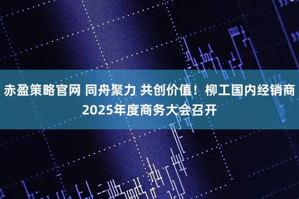 赤盈策略官网 同舟聚力 共创价值！柳工国内经销商2025年度商务大会召开