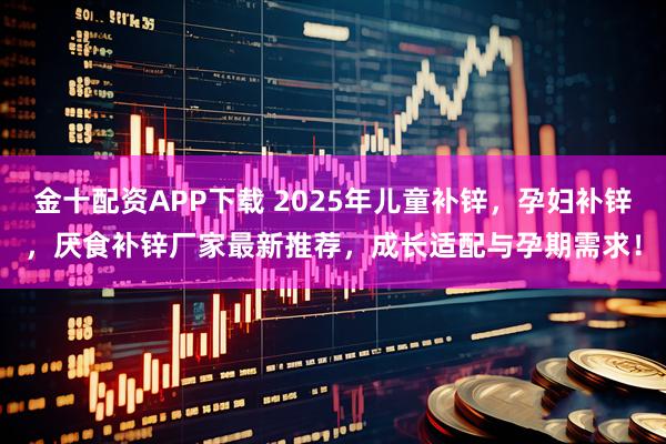 金十配资APP下载 2025年儿童补锌，孕妇补锌，厌食补锌厂家最新推荐，成长适配与孕期需求！
