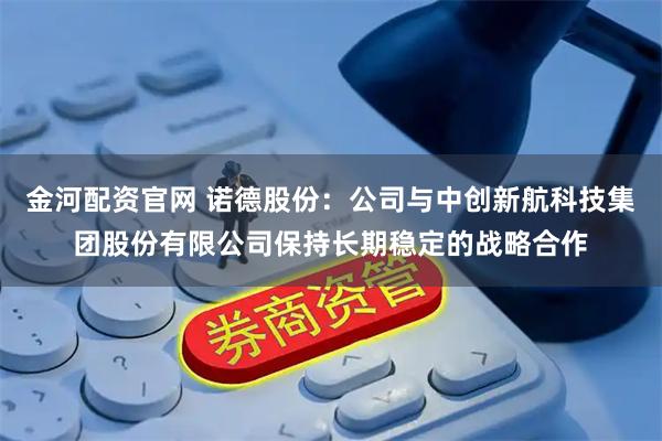 金河配资官网 诺德股份：公司与中创新航科技集团股份有限公司保持长期稳定的战略合作