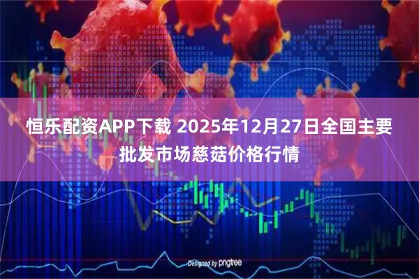恒乐配资APP下载 2025年12月27日全国主要批发市场慈菇价格行情