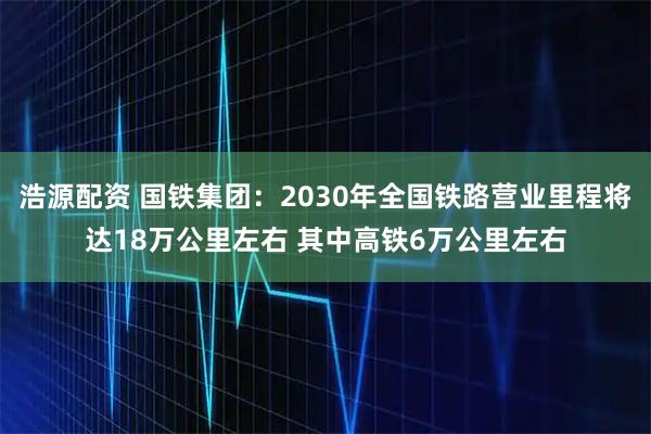 浩源配资 国铁集团：2030年全国铁路营业里程将达18万公里左右 其中高铁6万公里左右