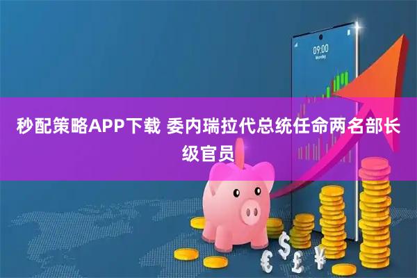 秒配策略APP下载 委内瑞拉代总统任命两名部长级官员