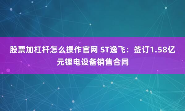股票加杠杆怎么操作官网 ST逸飞：签订1.58亿元锂电设备销售合同