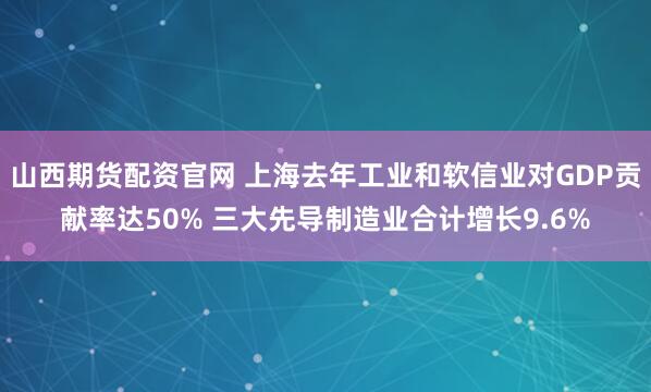 山西期货配资官网 上海去年工业和软信业对GDP贡献率达50% 三大先导制造业合计增长9.6%