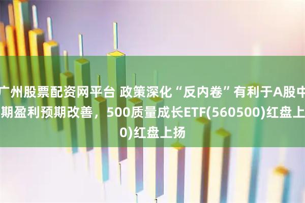 广州股票配资网平台 政策深化“反内卷”有利于A股中长期盈利预期改善，500质量成长ETF(560500)红盘上扬
