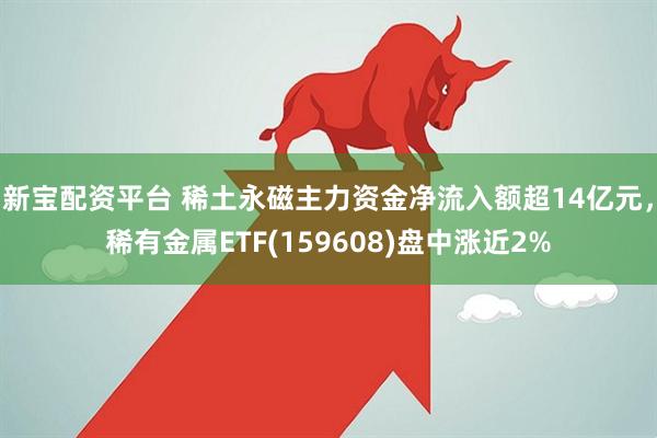 新宝配资平台 稀土永磁主力资金净流入额超14亿元，稀有金属ETF(159608)盘中涨近2%