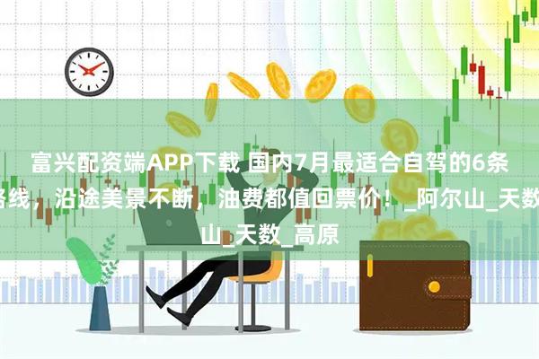 富兴配资端APP下载 国内7月最适合自驾的6条小众路线，沿途美景不断，油费都值回票价！_阿尔山_天数_高原