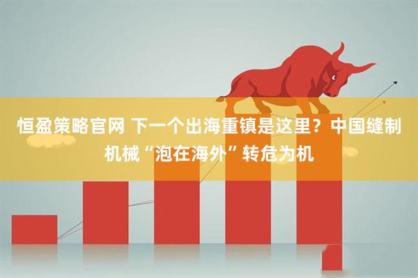 恒盈策略官网 下一个出海重镇是这里？中国缝制机械“泡在海外”转危为机