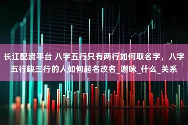 长江配资平台 八字五行只有两行如何取名字，八字五行缺三行的人如何起名改名_谢咏_什么_关系