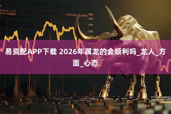 易资配APP下载 2026年属龙的会顺利吗_龙人_方面_心态