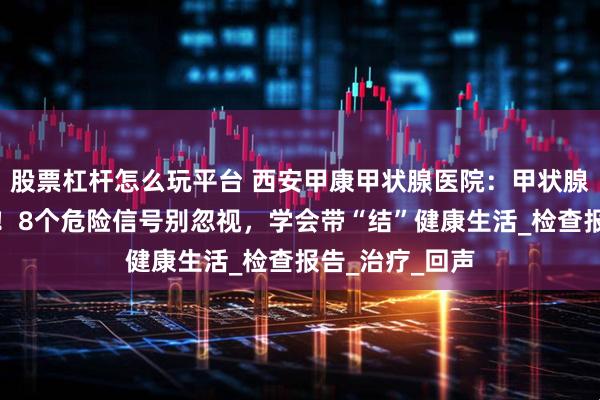 股票杠杆怎么玩平台 西安甲康甲状腺医院：甲状腺结节癌变警报！8个危险信号别忽视，学会带“结”健康生活_检查报告_治疗_回声