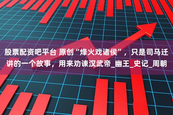 股票配资吧平台 原创“烽火戏诸侯”，只是司马迁讲的一个故事，用来劝谏汉武帝_幽王_史记_周朝