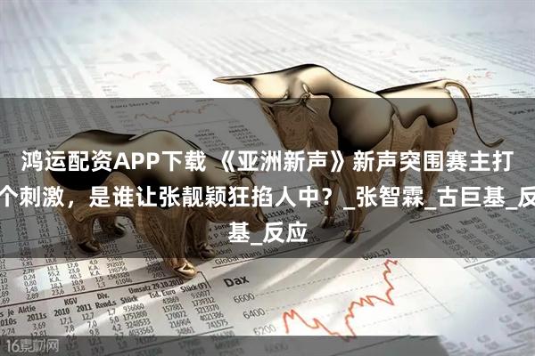 鸿运配资APP下载 《亚洲新声》新声突围赛主打一个刺激，是谁让张靓颖狂掐人中？_张智霖_古巨基_反应