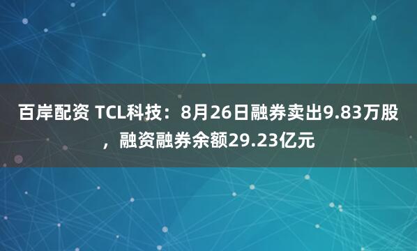 百岸配资 TCL科技：8月26日融券卖出9.83万股，融资融券余额29.23亿元