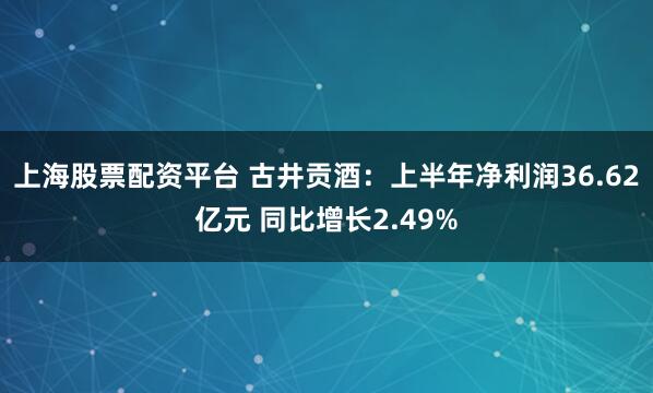 上海股票配资平台 古井贡酒：上半年净利润36.62亿元 同比增长2.49%