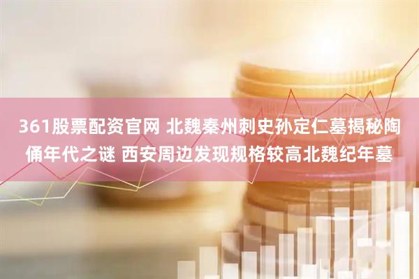 361股票配资官网 北魏秦州刺史孙定仁墓揭秘陶俑年代之谜 西安周边发现规格较高北魏纪年墓