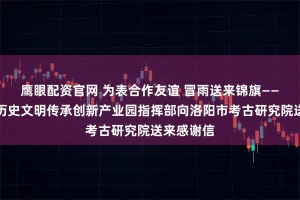 鹰眼配资官网 为表合作友谊 冒雨送来锦旗——洛阳华夏历史文明传承创新产业园指挥部向洛阳市考古研究院送来感谢信