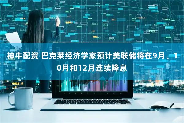 神牛配资 巴克莱经济学家预计美联储将在9月、10月和12月连续降息