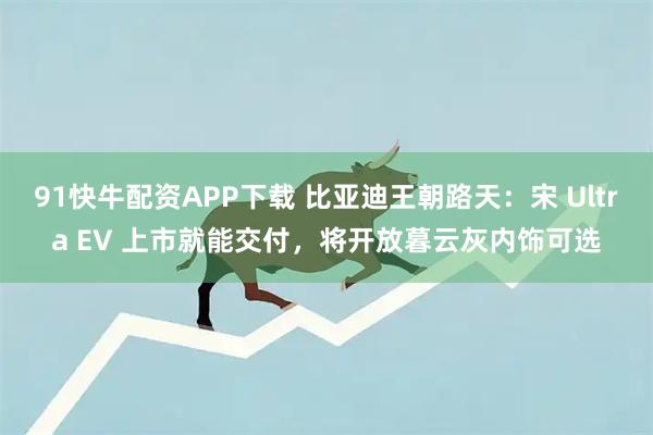 91快牛配资APP下载 比亚迪王朝路天：宋 Ultra EV 上市就能交付，将开放暮云灰内饰可选